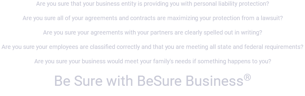 Are you sure that your business entity is providing you with personal liability protection? Are you sure all of your agreements and contracts are maximizing your protection from a lawsuit? Are you sure your agreements with your partners are clearly spelled out in writing? Are you sure your employees are classified correctly and that you are meeting all state and federal requirements? Are you sure your business would meet your family's needs if something happens to you? Be Sure with BeSure Business® 