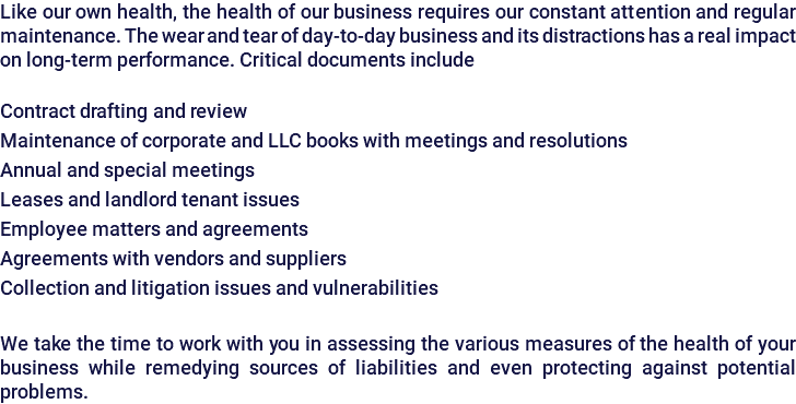 Like our own health, the health of our business requires our constant attention and regular maintenance. The wear and tear of day-to-day business and its distractions has a real impact on long-term performance. Critical documents include Contract drafting and review Maintenance of corporate and LLC books with meetings and resolutions Annual and special meetings Leases and landlord tenant issues Employee matters and agreements Agreements with vendors and suppliers Collection and litigation issues and vulnerabilities We take the time to work with you in assessing the various measures of the health of your business while remedying sources of liabilities and even protecting against potential problems.