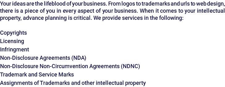 Your ideas are the lifeblood of your business. From logos to trademarks and urls to web design, there is a piece of you in every aspect of your business. When it comes to your intellectual property, advance planning is critical. We provide services in the following: Copyrights Licensing Infringment Non-Disclosure Agreements (NDA) Non-Disclosure Non-Circumvention Agreements (NDNC) Trademark and Service Marks Assignments of Trademarks and other intellectual property