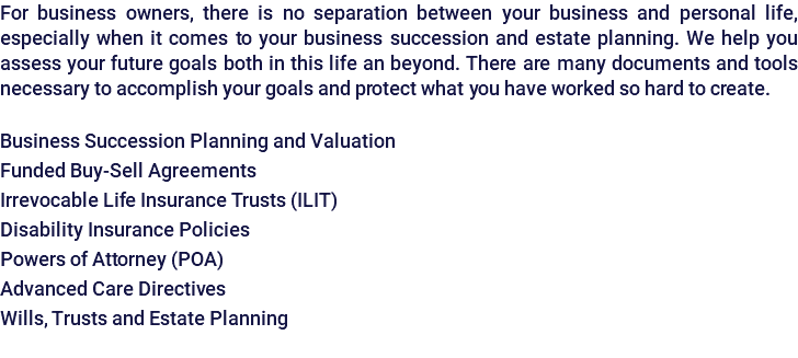 For business owners, there is no separation between your business and personal life, especially when it comes to your business succession and estate planning. We help you assess your future goals both in this life an beyond. There are many documents and tools necessary to accomplish your goals and protect what you have worked so hard to create. Business Succession Planning and Valuation Funded Buy-Sell Agreements Irrevocable Life Insurance Trusts (ILIT) Disability Insurance Policies Powers of Attorney (POA) Advanced Care Directives Wills, Trusts and Estate Planning 