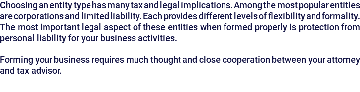 Choosing an entity type has many tax and legal implications. Among the most popular entities are corporations and limited liability. Each provides different levels of flexibility and formality. The most important legal aspect of these entities when formed properly is protection from personal liability for your business activities. Forming your business requires much thought and close cooperation between your attorney and tax advisor.
